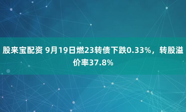 股来宝配资 9月19日燃23转债下跌0.33%，转股溢价率37.8%