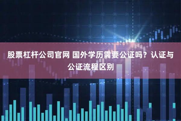股票杠杆公司官网 国外学历需要公证吗？认证与公证流程区别