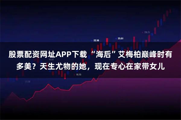 股票配资网址APP下载 “海后”艾梅柏巅峰时有多美？天生尤物的她，现在专心在家带女儿