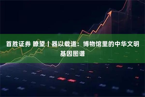 首胜证券 瞭望丨器以载道：博物馆里的中华文明基因图谱