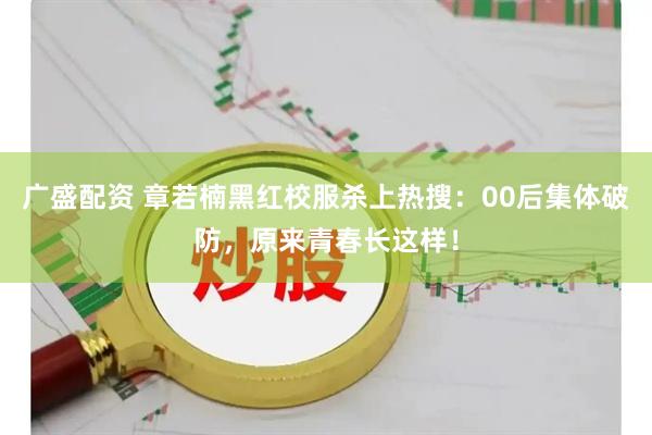 广盛配资 章若楠黑红校服杀上热搜：00后集体破防，原来青春长这样！