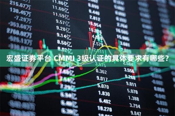 宏盛证券平台 CMMI 3级认证的具体要求有哪些？