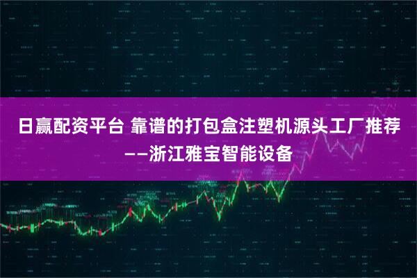 日赢配资平台 靠谱的打包盒注塑机源头工厂推荐——浙江雅宝智能设备