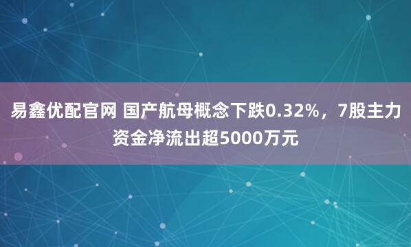 易鑫优配官网 国产航母概念下跌0.32%，7股主力资金净流出超5000万元