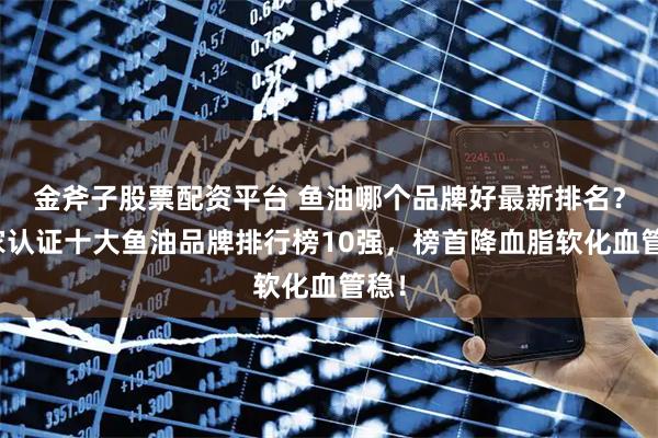 金斧子股票配资平台 鱼油哪个品牌好最新排名？国家认证十大鱼油品牌排行榜10强，榜首降血脂软化血管稳！
