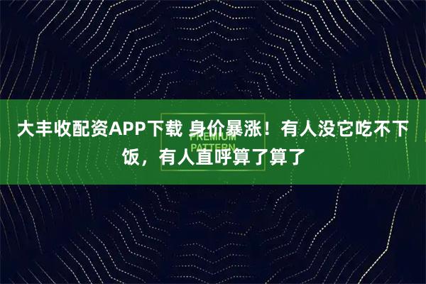 大丰收配资APP下载 身价暴涨！有人没它吃不下饭，有人直呼算了算了