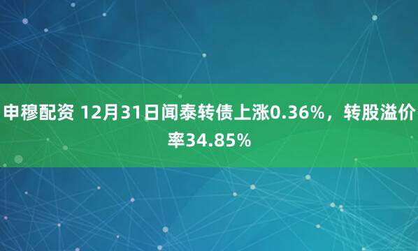 申穆配资 12月31日闻泰转债上涨0.36%，转股溢价率34.85%