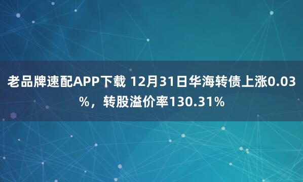 老品牌速配APP下载 12月31日华海转债上涨0.03%,转股溢价率130.31%