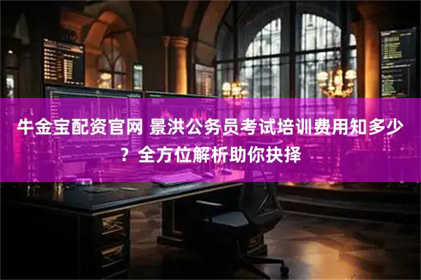 牛金宝配资官网 景洪公务员考试培训费用知多少?全方位解析助你抉择