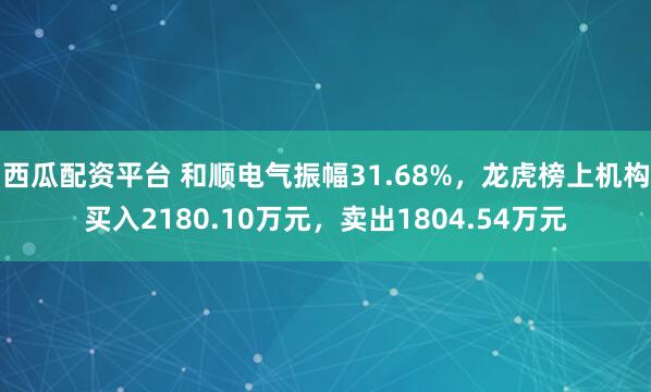 西瓜配资平台 和顺电气振幅31.68%,龙虎榜上机构买入2180.10万元,卖出1804.54万元