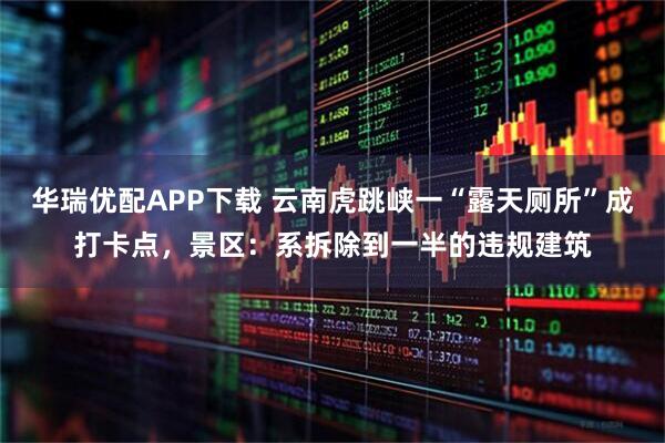 华瑞优配APP下载 云南虎跳峡一“露天厕所”成打卡点，景区：系拆除到一半的违规建筑