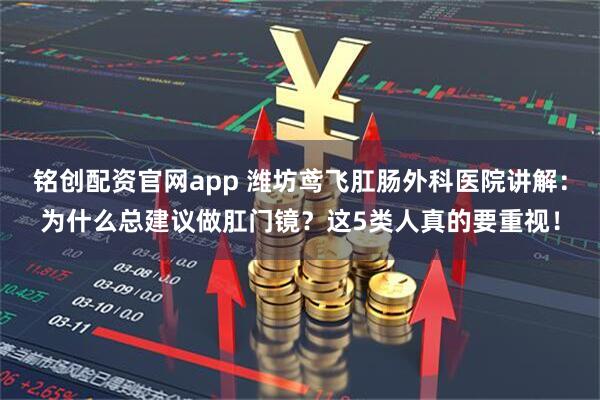 铭创配资官网app 潍坊鸢飞肛肠外科医院讲解：为什么总建议做肛门镜？这5类人真的要重视！