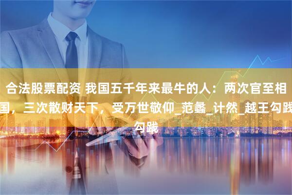 合法股票配资 我国五千年来最牛的人：两次官至相国，三次散财天下，受万世敬仰_范蠡_计然_越王勾践