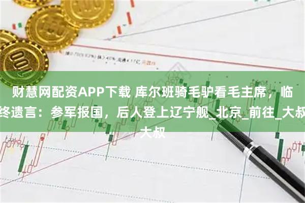 财慧网配资APP下载 库尔班骑毛驴看毛主席，临终遗言：参军报国，后人登上辽宁舰_北京_前往_大叔