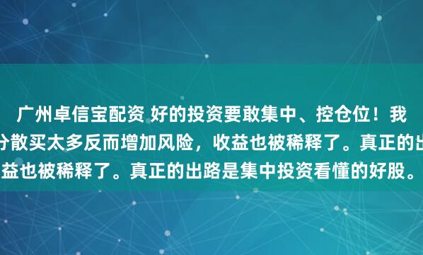 广州卓信宝配资 好的投资要敢集中、控仓位！我认为好股票本就稀少，分散买太多反而增加风险，收益也被稀释了。真正的出路是集中投资看懂的好股。...