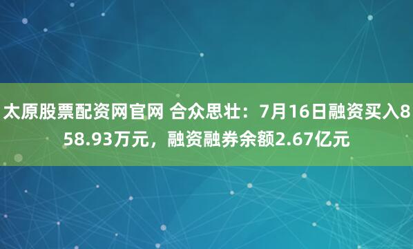太原股票配资网官网 合众思壮：7月16日融资买入858.93万元，融资融券余额2.67亿元