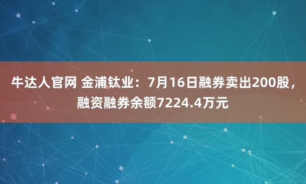 牛达人官网 金浦钛业：7月16日融券卖出200股，融资融券余额7224.4万元