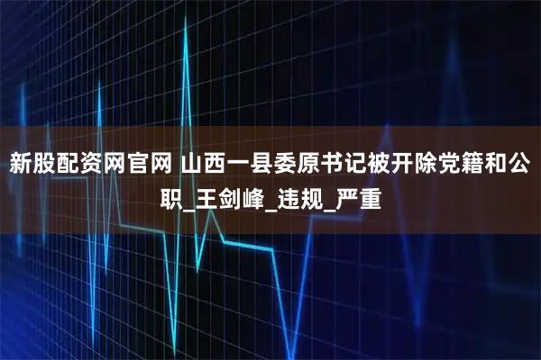 新股配资网官网 山西一县委原书记被开除党籍和公职_王剑峰_违规_严重
