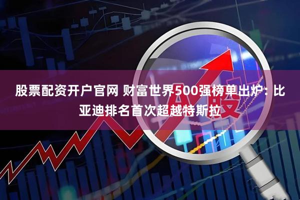 股票配资开户官网 财富世界500强榜单出炉: 比亚迪排名首次超越特斯拉