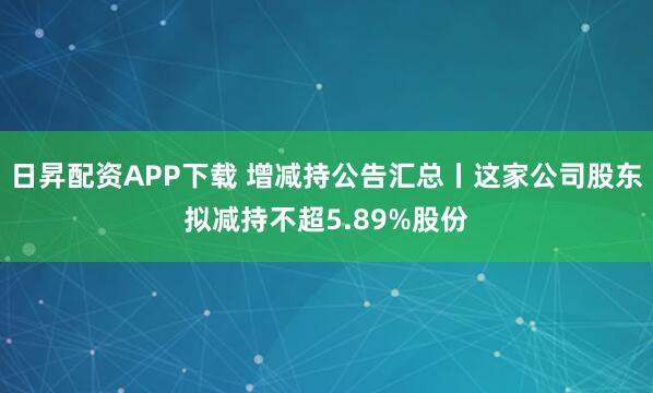 日昇配资APP下载 增减持公告汇总丨这家公司股东拟减持不超5.89%股份