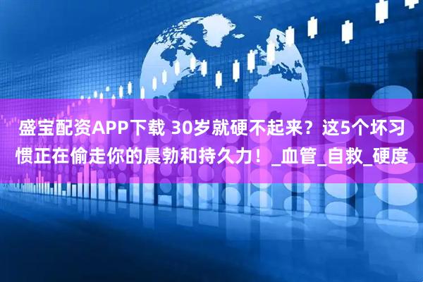 盛宝配资APP下载 30岁就硬不起来？这5个坏习惯正在偷走你的晨勃和持久力！_血管_自救_硬度