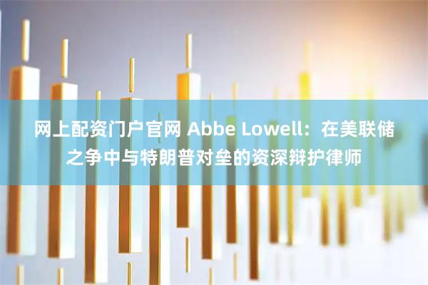 网上配资门户官网 Abbe Lowell：在美联储之争中与特朗普对垒的资深辩护律师