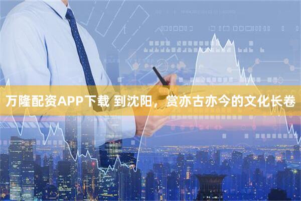 万隆配资APP下载 到沈阳，赏亦古亦今的文化长卷