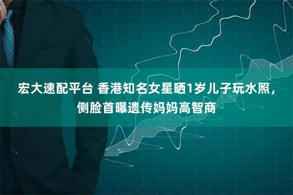 宏大速配平台 香港知名女星晒1岁儿子玩水照，侧脸首曝遗传妈妈高智商