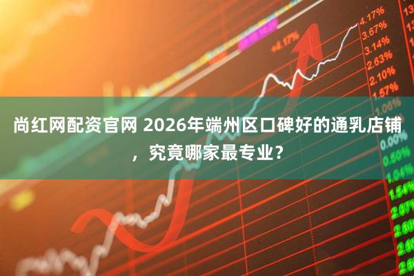 尚红网配资官网 2026年端州区口碑好的通乳店铺，究竟哪家最专业？