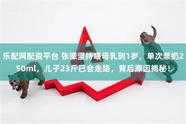 乐配网配资平台 张檬坚持喂母乳到1岁，单次泵奶250ml，儿子23斤已会走路，背后原因揭秘！