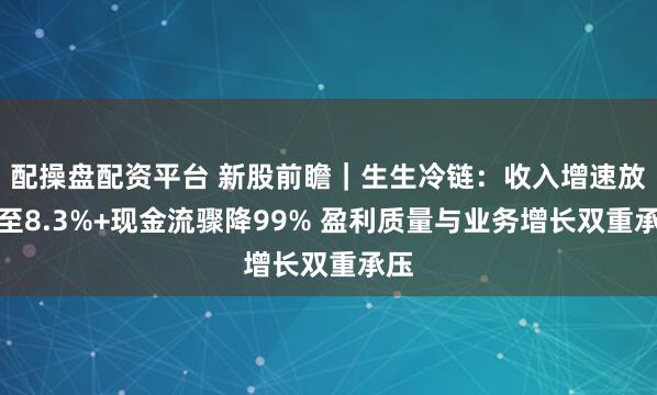 配操盘配资平台 新股前瞻｜生生冷链：收入增速放缓至8.3%+现金流骤降99% 盈利质量与业务增长双重承压