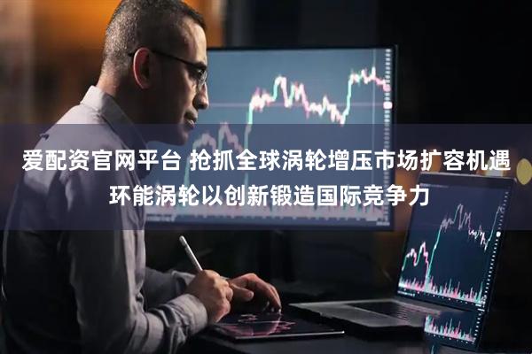 爱配资官网平台 抢抓全球涡轮增压市场扩容机遇 环能涡轮以创新锻造国际竞争力