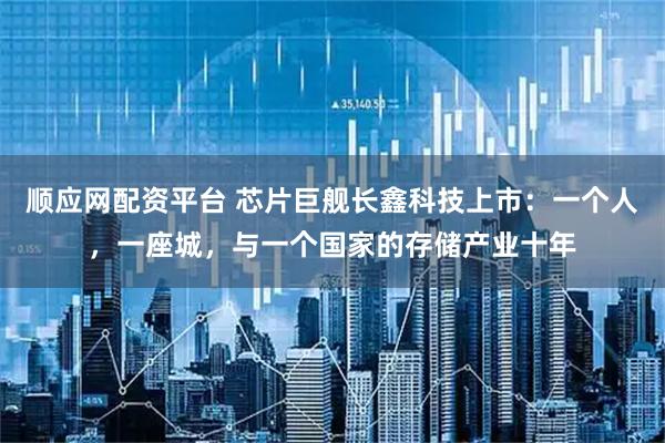 顺应网配资平台 芯片巨舰长鑫科技上市：一个人，一座城，与一个国家的存储产业十年
